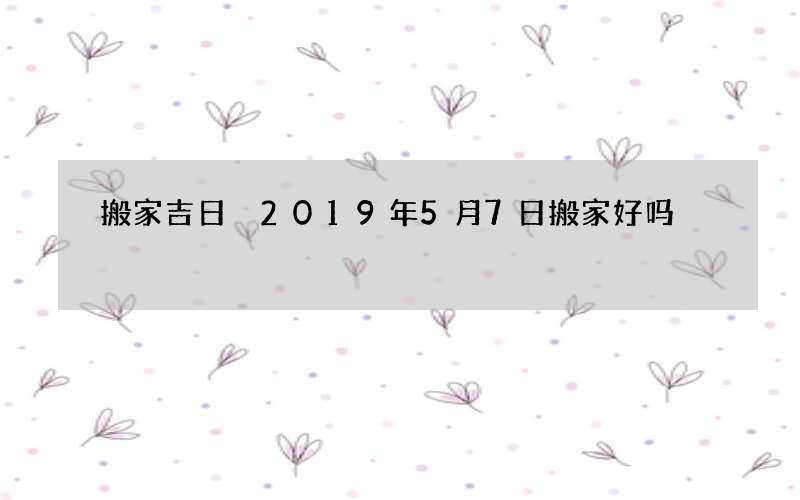 搬家吉日 2019年5月7日搬家好吗